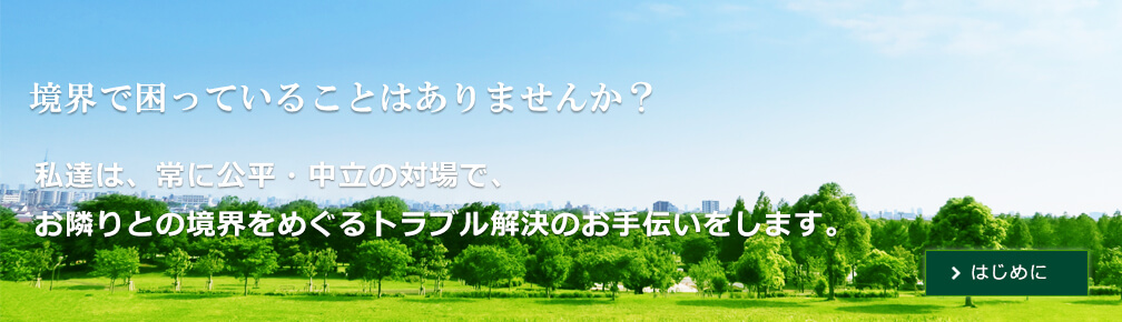 境界で困っていることはありませんか？私達は、常に公平・中立の立場で、お隣りとの境界をめぐるトラブル解決のお手伝いをします。